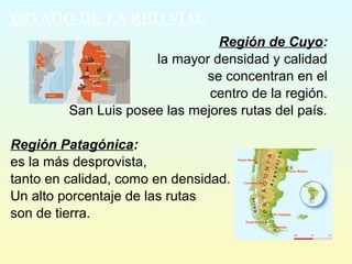 Región de Cuyo:
la mayor densidad y calidad
se concentran en el
centro de la región.
San Luis posee las mejores rutas del país.
Región Patagónica:
es la más desprovista,
tanto en calidad, como en densidad.
Un alto porcentaje de las rutas
son de tierra.
ESTADO DE LA RED VIAL
 