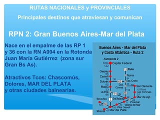 RUTAS NACIONALES y PROVINCIALES
Principales destinos que atraviesan y comunican
Nace en el empalme de las RP 1
y 36 con la RN A004 en la Rotonda
Juan María Gutiérrez (zona sur
Gran Bs As).
Atractivos Tcos: Chascomús,
Dolores, MAR DEL PLATA
y otras ciudades balnearias.
RPN 2: Gran Buenos Aires-Mar del Plata
 