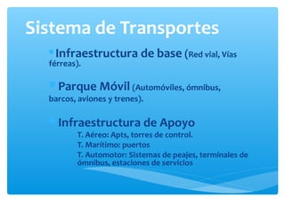 Sistema de Transportes
 Infraestructura de base (Red vial, Vías
férreas).
 Parque Móvil (Automóviles, ómnibus,
barcos, aviones y trenes).
 Infraestructura de Apoyo
T. Aéreo: Apts, torres de control.
T. Marítimo: puertos
T. Automotor: Sistemas de peajes, terminales de
ómnibus, estaciones de servicios
 