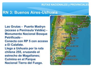 RUTAS NACIONALES y PROVINCIALES
Atractivos Tcos:
Las Grutas - Puerto Madryn
(acceso a Península Valdés) -
Monumento Nacional Bosque
Petrificado -
Conecta con RP 5 con acceso
a El Calafate.
Llega a Ushuaia por la ruta
chilena 255, cruzando el
estrecho de Magallanes;
Culmina en el Parque
Nacional Tierra del Fuego.
RN 3: Buenos Aires-Ushuaia
 