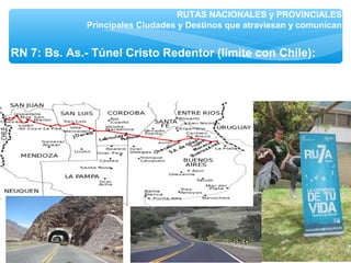 RUTAS NACIONALES y PROVINCIALES
Principales Ciudades y Destinos que atraviesan y comunican
RN 7: Bs. As.- Túnel Cristo Redentor (límite con Chile):
Luján, San Luis: Mercedes, Ciudad de Mendoza, conecta con
zona de turismo enológico (ruta del vino), Puente del Inca.
 