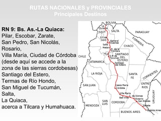 RUTAS NACIONALES y PROVINCIALES
Principales Destinos
RN 9: Bs. As.-La Quiaca:
Pilar, Escobar, Zarate,
San Pedro, San Nicolás,
Rosario,
Villa María, Ciudad de Córdoba
(desde aquí se accede a la
zona de las sierras cordobesas),
Santiago del Estero,
Termas de Río Hondo,
San Miguel de Tucumán,
Salta,
La Quiaca,
acerca a Tilcara y Humahuaca.
 