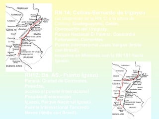 RN12: Bs. AS.- Puerto Iguazú:
Paraná, Ciudad de Corrientes,
Posadas,
acceso al puente internacional
Posadas-Encarnación,
Iguazú, Parque Nacional Iguazú,
Puente Internacional Tancredo
Neves (límite con Brasil).
RN 14: Ceibas-Bernardo de Irigoyen
(se desprende de la RN 12 a la altura de
Ceibas): Gualeguaychú, Colón,
Concepción del Uruguay,
Parque Nacional El Palmar, Concordia,
Federación, Corrientes:
Puente Internacional Justo Vargas (límite
con Brasil);
empalma en Misiones con la RN 101 hacia
Iguazú.
 