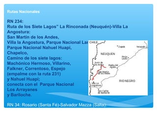 Rutas Nacionales
RN 234:
Ruta de los Siete Lagos” La Rinconada (Neuquén)-Villa La
Angostura:
San Martín de los Andes,
Villa la Angostura, Parque Nacional Lanín,
Parque Nacional Nahuel Huapi,
Chapelco,
Camino de los siete lagos:
Machónico Hermoso, Villarino,
Falkner, Correntoso, Espejo
(empalme con la ruta 231)
y Nahuel Huapi;
conecta con el Parque Nacional
Los Arrayanes
y Bariloche.
RN 34: Rosario (Santa Fé)-Salvador Mazza (Salta):
Rosario, Santiago del Estero, Tucumán, Salta.
 