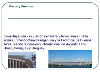 Pasos y Puentes Integración Nacional
Puente “ZARATE BRAZO LARGO”
Provincias que une:
BUENOS AIRES – ENTRE RIOS
Ubicado a 80 Km. CABA
Constituye una vinculación carretera y ferroviaria entre la
zona sur mesopotámica argentina y la Provincia de Buenos
Aires, siendo la conexión internacional de Argentina con
Brasil, Paraguay y Uruguay.
 