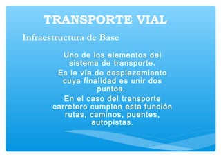 TRANSPORTE VIAL
Uno de los elementos del
sistema de transporte.
Es la vía de desplazamiento
cuya finalidad es unir dos
puntos.
En el caso del transporte
carretero cumplen esta función
rutas, caminos, puentes,
autopistas.
Infraestructura de Base
 