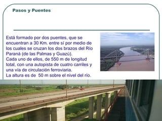 Pasos y Puentes
Integración Nacional
Puente “ZARATE BRAZO LARGO”
Está formado por dos puentes, que se
encuentran a 30 Km. entre sí por medio de
los cuales se cruzan los dos brazos del Río
Paraná (de las Palmas y Guazú).
Cada uno de ellos, de 550 m de longitud
total, con una autopista de cuatro carriles y
una vía de circulación ferroviaria.
La altura es de 50 m sobre el nivel del río.
 