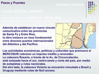 Pasos y Puentes
Integración Nacional
Puente “VICTORIA - ROSARIO”
Provincias que une: SANTA FE – ENTRE RIOS
Este imponente viaducto consta de 59,4 Km. de longitud
Además de establecer un nuevo vínculo
comunicativo entre las provincias
de Santa Fe y Entre Ríos,
la obra instaura un nexo fundamental
entre diversos puertos internacionales
del Atlántico y del Pacífico.
Las actividades económicas, políticas y culturales que promueve el
MERCOSUR cobraron un impulso inédito y renovador.
La cabecera Rosario, a través de la Av. de Circunvalación,
está enlazada hacia el sur, centro-oeste y norte del país, por medio
de autopistas y rutas nacionales.
Del otro lado, la cabecera Victoria se encuentra vinculada a Brasil y
Uruguay mediante rutas de fácil acceso.
 