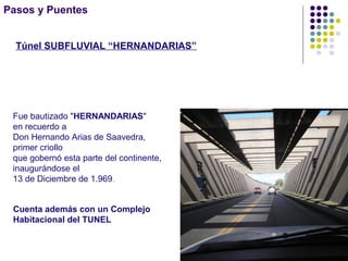 Pasos y Puentes
Integración Nacional
Túnel SUBFLUVIAL “HERNANDARIAS”
Tiene una longitud de 2.937 metros a los que se agregan dos rampas
de acceso de 271 metros cada una. La cota más profunda es de
29,51 metros
Cuenta además con un Complejo
Habitacional del TUNEL
Fue bautizado "HERNANDARIAS"
en recuerdo a
Don Hernando Arias de Saavedra,
primer criollo
que gobernó esta parte del continente,
inaugurándose el
13 de Diciembre de 1.969.
 