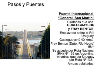Puente Internacional
“General. San Martín”
Ciudades que une:
GUALEGUAYCHU
y FRAY BENTOS
Emplazado sobre el Río
Uruguay.
Gualeguaychú 40 kms//
Fray Bentos (Dpto. Río Negro)
9km
Se accede por Ruta Nacional
(RN) Nº 136 en Argentina,
mientras que por Uruguay
por Ruta Nº 136.
Ambas asfaltadas.
Pasos y Puentes Integración Internacional
REPUBLICA ORIENTAL DEL URUGUAY
 