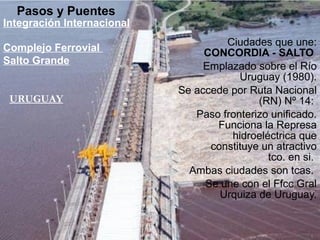 Ciudades que une:
CONCORDIA - SALTO
Emplazado sobre el Río
Uruguay (1980).
Se accede por Ruta Nacional
(RN) Nº 14:
Paso fronterizo unificado.
Funciona la Represa
hidroeléctrica que
constituye un atractivo
tco. en si.
Ambas ciudades son tcas.
Se une con el Ffcc Gral
Urquiza de Uruguay.
Pasos y Puentes
Integración Internacional
URUGUAY
Complejo Ferrovial
Salto Grande
 