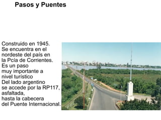 Construido en 1945.
Se encuentra en el
nordeste del país en
la Pcía de Corrientes.
Es un paso
muy importante a
nivel turístico
Del lado argentino
se accede por la RP117,
asfaltada,
hasta la cabecera
del Puente Internacional.
Pasos y Puentes BRASIL
Puente Internacional
“Presidente Agustín P. Justo - Getulio Vargas”
Ciudades que une:
PASO DE LOS LIBRES – URUGUAYANA
 
