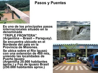 Es uno de los principales pasos
internacionales situado en la
denominada
“TRIPLE FRONTERA”
(Argentina – Brasil – Paraguay).
Se encuentra ubicado en el
Nordeste del país en la
Provincia de Misiones.
Se ubica sobre el Río Iguazú
con una extensión de 489 mts,
uniendo las localidades de
Puerto Iguazú
(Argentina 20.000 habitantes
aprox.) y Foz de Iguazú Brasil
(250.000 habitantes aprox.)
Pasos y Puentes BRASIL
Puente Internacional “Tancredo Neves”
Ciudades que une:
PUERTO IGUAZU – FOZ DE IGUAZU
 