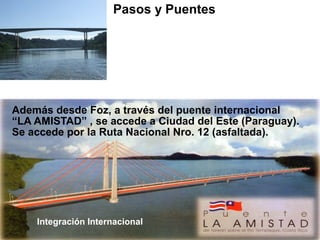 Además desde Foz, a través del puente internacional
“LA AMISTAD” , se accede a Ciudad del Este (Paraguay).
Se accede por la Ruta Nacional Nro. 12 (asfaltada).
Pasos y Puentes BRASIL
Puente Internacional “Tancredo Neves”
Ciudades que une:
PUERTO IGUAZU – FOZ DE IGUAZU
Integración Internacional
 
