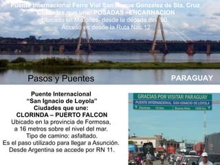 Puente Internacional
“San Ignacio de Loyola”
Ciudades que une:
CLORINDA – PUERTO FALCON
Ubicado en la provincia de Formosa,
a 16 metros sobre el nivel del mar.
Tipo de camino: asfaltado.
Es el paso utilizado para llegar a Asunción.
Desde Argentina se accede por RN 11.
Pasos y Puentes PARAGUAY
Puente Internacional Ferro Vial San Roque Gonzalez de Sta. Cruz
Ciudades que une: POSADAS –ENCARNACION
Ubicado en Misiones, desde la década del ´90.
Acceso es desde la Ruta Nac 12
 