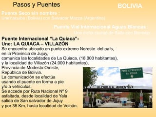 Puente Internacional “La Quiaca”-
Une: LA QUIACA – VILLAZÓN
Se encuentra ubicado en punto extremo Noreste del país,
en la Provincia de Jujuy,
comunica las localidades de La Quiaca, (18.000 habitantes),
y la localidad de Villazón (24.000 habitantes),
Provincia de Modesto Omiste,
República de Bolivia.
La comunicación se efectúa
usando el puente en forma a pie
y/o a vehículos.
Se accede por Ruta Nacional Nº 9
asfaltada, desde localidad de Yala
salida de San salvador de Jujuy
y por 35 Km. hasta localidad de Volcán.
Pasos y Puentes BOLIVIA
Puente Seco sin nombre :
UneYacuiba (Bolivia) con Salvador Mazza (Argentina)
Puente Vial Internacional Aguas Blancas :
Une dicha ciudad de Salta con Bermejo
 
