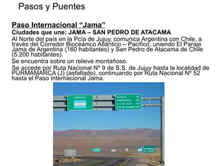 Paso Internacional “Jama”
Ciudades que une: JAMA – SAN PEDRO DE ATACAMA
Al Norte del país en la Pcía de Jujuy, comunica Argentina con Chile, a
través del Corredor Bioceánico Atlántico – Pacifico, uniendo El Paraje
Jama de Argentina (160 habitantes) y San Pedro de Atacama de Chile
(5.200 habitantes).
Se encuentra sobre un relieve montañoso.
Se accede por Ruta Nacional Nº 9 de S.S. de Jujuy hasta la localidad de
PURMAMARCA (J) (asfaltado), continuando por Ruta Nacional Nº 52
hasta el Paso Internacional Jama.
Pasos y Puentes
CHILE
 