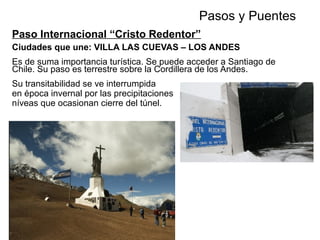 Paso Internacional “Cristo Redentor”
Ciudades que une: VILLA LAS CUEVAS – LOS ANDES
Es de suma importancia turística. Se puede acceder a Santiago de
Chile. Su paso es terrestre sobre la Cordillera de los Andes.
Su transitabilidad se ve interrumpida
en época invernal por las precipitaciones
níveas que ocasionan cierre del túnel.
Pasos y PuentesCHILE
Se accede a través de 181 km
sobre la Ruta N Nº 7,
desde el empalme
de la Ruta N 40.
 