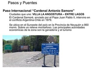Paso Internacional “Cardenal Antonio Samore”
Ciudades que une: VILLA LA ANGOSTURA – ENTRE LAGOS
El Cardenal Samoré, enviado por el Papa Juan Pablo II, intervino en
el conflicto Argentina-Chile en 1979.
Se ubica en el Suroeste del país en la Provincia de Neuquén a 860
msnm. Sobre un relieve montañoso. Las principales actividades
económicas de la zona son la ganadería y el turismo
Pasos y Puentes REPUBLICA DE CHILE
Cerca del Paso están los
centros tcos de Bariloche,
Villa La Angostura
y el Parque Nacional
"Nahuel Huapi".
Se accede por
Ruta Nacional (Arg.) 231,
asfaltada hasta el
Control de Límite
Internacional Fronterizo.
 