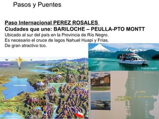 Paso Internacional PEREZ ROSALES
Ciudades que une: BARILOCHE – PEULLA-PTO MONTT
Ubicado al sur del país en la Provincia de Río Negro.
Es necesario el cruce de lagos Nahuel Huapi y Frías.
De gran atractivo tco.
Pasos y Puentes REPUBLICA DE CHILE
 