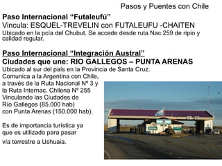 Paso Internacional “Futaleufú”
Vincula: ESQUEL-TREVELIN con FUTALEUFU -CHAITEN
Ubicado en la pcía del Chubut. Se accede desde ruta Nac 259 de ripio y
calidad regular.
Paso Internacional “Integración Austral”
Ciudades que une: RIO GALLEGOS – PUNTA ARENAS
Ubicado al sur del país en la Provincia de Santa Cruz.
Comunica a la Argentina con Chile,
a través de la Ruta Nacional Nº 3 y
la Ruta Internac. Chilena Nº 255
Vinculando las Ciudades de
Río Gallegos (85.000 hab)
con Punta Arenas (150.000 hab).
Es de importancia turística ya
que es utilizado para pasar
vía terrestre a Ushuaia.
Pasos y Puentes con Chile
 