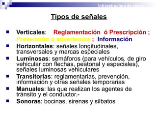 Tipos de señales
 Verticales: Reglamentación ó Prescripción ;
Prevención ó advertencia ; Información
 Horizontales: señales longitudinales,
transversales y marcas especiales
 Luminosas: semáforos (para vehículos, de giro
vehicular con flechas, peatonal y especiales),
señales luminosas vehiculares
 Transitorias: reglamentarias, prevención,
información y otras señales temporarias
 Manuales: las que realizan los agentes de
tránsito y el conductor.-
 Sonoras: bocinas, sirenas y silbatos
Infraestructura de apoyo
 