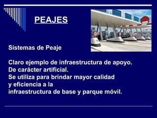 PEAJES
Sistemas de Peaje
Claro ejemplo de infraestructura de apoyo.
De carácter artificial.
Se utiliza para brindar mayor calidad
y eficiencia a la
infraestructura de base y parque móvil.
 