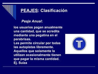 PEAJES: Clasificación
los usuarios pagan anualmente
una cantidad, que se acredita
mediante una pegatina en el
parabrisas.
Les permite circular por todas
las autopistas libremente.
Aquellos que solamente la
utilizan ocasionalmente tienen
que pagar la misma cantidad.
Ej. Suiza
Peaje Anual:
 