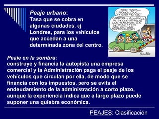 PEAJES: Clasificación
Peaje urbano:
Tasa que se cobra en
algunas ciudades, ej
Londres, para los vehículos
que accedan a una
determinada zona del centro.
Peaje en la sombra:
construye y financia la autopista una empresa
comercial y la Administración paga el peaje de los
vehículos que circulan por ella, de modo que se
financia con los impuestos, pero se evita el
endeudamiento de la administración a corto plazo,
aunque la experiencia indica que a largo plazo puede
suponer una quiebra económica.
 