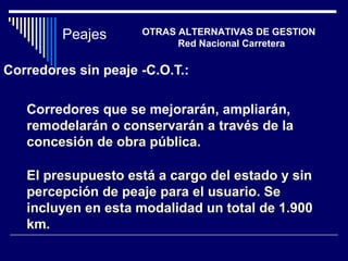 Corredores sin peaje -C.O.T.:
Corredores que se mejorarán, ampliarán,
remodelarán o conservarán a través de la
concesión de obra pública.
El presupuesto está a cargo del estado y sin
percepción de peaje para el usuario. Se
incluyen en esta modalidad un total de 1.900
km.
Peajes OTRAS ALTERNATIVAS DE GESTION
Red Nacional Carretera
 