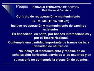 Contrato de recuperación y mantenimiento
C. Re. Ma (Ttl 14.500 km).
Incluye recuperación y mantenimiento de caminos
existentes.
Es financiado, en parte, por bancos internacionales y
por el Tesoro Nacional.
Contempla una cantidad importante de tramos de baja
densidad de utilización.
No incluye el mantenimiento y reposición de
señalización horizontal, servicios a los usuarios y en
su mayoría no contempla la ejecución de puentes.
Peajes OTRAS ALTERNATIVAS DE GESTION
Red Nacional Carretera
 
