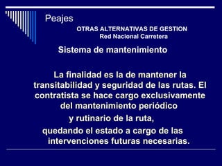 Sistema de mantenimiento
La finalidad es la de mantener la
transitabilidad y seguridad de las rutas. El
contratista se hace cargo exclusivamente
del mantenimiento periódico
y rutinario de la ruta,
quedando el estado a cargo de las
intervenciones futuras necesarias.
Peajes
OTRAS ALTERNATIVAS DE GESTION
Red Nacional Carretera
 