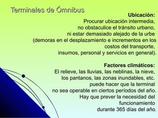 Terminales de ÓmnibusTerminales de Ómnibus
Ubicación:
Procurar ubicación intermedia,
no obstaculice el tránsito urbano,
ni estar demasiado alejado de la urbe
(demoras en el desplazamiento e incrementos en los
costos del transporte,
insumos, personal y servicios en general).
Factores climáticos:
El relieve, las lluvias, las neblinas, la nieve,
los pantanos, las zonas inundables, etc.
puede hacer que la terminal
no sea operable en ciertos períodos del año.
Hay que prever la necesidad del
funcionamiento
durante 365 días del año.
 