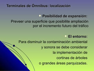 Terminales de Ómnibus: localizaciónTerminales de Ómnibus: localización
 Posibilidad de expansión:Posibilidad de expansión:
Preveer una superficie que posibilite ampliación
por el incremento futuro del tráfico
 El entorno:El entorno:
Para disminuir la contaminación ambiental
y sonora se debe considerar
la implementación de
cortinas de árboles
o grandes áreas parquizadas..
 