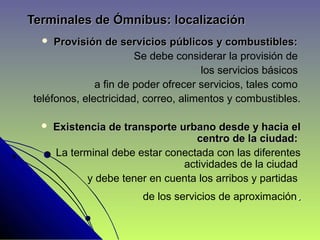 Terminales de Ómnibus: localizaciónTerminales de Ómnibus: localización
 Provisión de servicios públicos y combustibles:Provisión de servicios públicos y combustibles:
Se debe considerar la provisión de
los servicios básicos
a fin de poder ofrecer servicios, tales como
teléfonos, electricidad, correo, alimentos y combustibles.
 Existencia de transporte urbano desde y hacia elExistencia de transporte urbano desde y hacia el
centro de la ciudad:centro de la ciudad:
La terminal debe estar conectada con las diferentes
actividades de la ciudad
y debe tener en cuenta los arribos y partidas
de los servicios de aproximación..
 