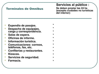  Expendio de pasajes.
 Despacho de equipajes,
carga y correspondencia.
 Salas de espera.
 Oficinas de informe.
 Información turística.
 Comunicaciones: correos,
teléfonos, fax, etc.
 Confiterías y restaurantes.
 Kioscos.
 Servicios de seguridad.
 Farmacia.
Infraestrucutura de Apoyo
Terminales de Omnibus
Servicios al público :
Se deben prestar las 24 hs
(excepto ciudades no turísticas
del interior):
• Servicios Médico
• Oficina de reclamos.
• Playa de estacionamiento
• Sanitarios y duchas.
• Guardería de equipajes.
• Galerías comerciales.
• Bancos y casas de cambio.
• Estaciones de servicio.
• Bomberos.
• Servicios contra incendios.
• Carritos para el uso de paxs
• Servicio a Discapacitados
 