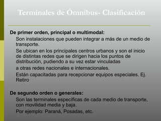 De primer orden, principal o multimodal:
Son instalaciones que pueden integrar a más de un medio de
transporte.
Se ubican en los principales centros urbanos y son el inicio
de distintas redes que se dirigen hacia los puntos de
distribución, pudiendo a su vez estar vinculadas
a otras redes nacionales e internacionales.
Están capacitadas para recepcionar equipos especiales. Ej.
Retiro
De segundo orden o generales:
Son las terminales específicas de cada medio de transporte,
con movilidad media y baja.
Por ejemplo: Paraná, Posadas, etc.
Terminales de Ómnibus- Clasificación
 