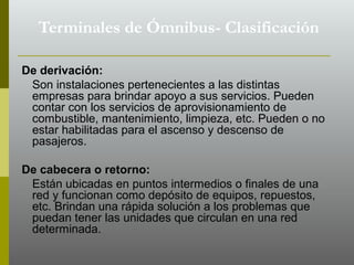 De derivación:
Son instalaciones pertenecientes a las distintas
empresas para brindar apoyo a sus servicios. Pueden
contar con los servicios de aprovisionamiento de
combustible, mantenimiento, limpieza, etc. Pueden o no
estar habilitadas para el ascenso y descenso de
pasajeros.
De cabecera o retorno:
Están ubicadas en puntos intermedios o finales de una
red y funcionan como depósito de equipos, repuestos,
etc. Brindan una rápida solución a los problemas que
puedan tener las unidades que circulan en una red
determinada.
Terminales de Ómnibus- Clasificación
 