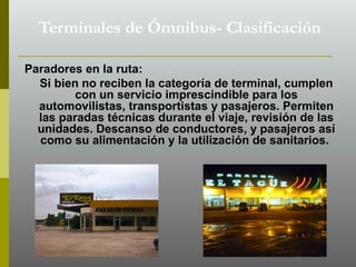 Paradores en la ruta:
Si bien no reciben la categoría de terminal, cumplen
con un servicio imprescindible para los
automovilistas, transportistas y pasajeros. Permiten
las paradas técnicas durante el viaje, revisión de las
unidades. Descanso de conductores, y pasajeros así
como su alimentación y la utilización de sanitarios.
Terminales de Ómnibus- Clasificación
 