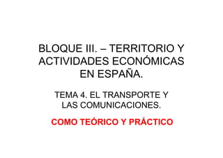 BLOQUE III. – TERRITORIO Y
ACTIVIDADES ECONÓMICAS
EN ESPAÑA.
TEMA 4. EL TRANSPORTE Y
LAS COMUNICACIONES.
COMO TEÓRICO Y PRÁCTICO
 