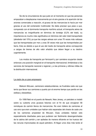Transporte y Logística Internacional
10
Se dio la circunstancia de que justo en el momento en que las personas
empezaban a desplazarse masivamente por el aire gracias a la aparición de los
aviones comerciales a reacción, el grueso de las mercancías lo hacía por mar
gracias al uso del contenedor multimodal. Se debe precisar que pese a que,
comparado con el dominante transporte marítimo actual, el transporte aéreo de
mercancías es insignificante en términos de tonelaje (0,2% del total), su
importancia es mucho más significativa en términos del valor total transportado
(alrededor del 15%) ya que las cargas aéreas son unas 70 veces más valiosas
que las transportadas por mar y unas 30 veces más que las transportadas por
tierra. Esto es debido a que el uso del medio de transporte aéreo corresponde
a cargas de bienes de alto valor añadido que deben llegar a su destino
urgentemente.
Los modos de transporte por ferrocarril y por carretera ocuparían desde
entonces una posición marginal en el transporte internacional, limitándose a los
servicios de transporte nacional o regional, y a las primeras y últimas millas de
la distribución internacional.
La visión de un gran empresario
Malcom McLean, camionero estadounidense, se frustraba cada vez que
tenía que llevar sus camiones a puerto por el enorme tiempo que perdía en las
estibas y desestibas.
En 1956 fletó en el puerto de Newark, New Jersey, un petrolero e instaló
sobre su cubierta unos gruesos listones con el fin de que encajaran 58
remolques de camión llenos de mercancías. No eran tráilers de camiones al
uso sino que eran unidades que habían sido separadas del chasis de cada uno
de los camiones propiedad de McLean. Esas unidades habían sido
especialmente diseñadas para que pudieran ser fácilmente desenganchadas
de la cabina del camión y ser apiladas de manera eficiente en los huecos del
las ranuras improvisadas de aquel petrolero. Al llegar unos días más tarde al
 
