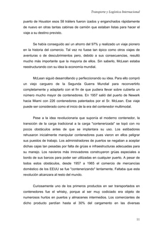 Transporte y Logística Internacional
11
puerto de Houston esos 58 tráilers fueron izados y enganchados rápidamente
de nuevo en otras tantas cabinas de camión que estaban listas para hacer el
viaje a su destino previsto.
Se había conseguido así un ahorro del 97% y realizado un viaje pionero
en la historia del comercio. Tal vez no fuese tan épico como otros viajes de
aventuras o de descubrimientos pero, debido a sus consecuencias, resultó
mucho más importante que la mayoría de ellos. Sin saberlo, McLean estaba
reestructurando con su idea la economía mundial.
McLean siguió desarrollando y perfeccionando su idea. Para ello compró
un viejo carguero de la Segunda Guerra Mundial para reconvertirlo
completamente y adaptarlo con el fin de que pudiera llevar sobre cubierta un
número mucho mayor de contenedores. En 1957 salió del puerto de Newark
hacia Miami con 226 contenedores patentados por el Sr. McLean. Ese viaje
puede ser considerado como el inicio de la era del contenedor multimodal.
Pese a la idea revolucionaria que suponía el moderno contenedor, la
transición de la carga tradicional a la carga "contenerizada" se topó con no
pocos obstáculos antes de que se implantara su uso. Los estibadores
rehusaron inicialmente manipular contenedores pues vieron en ellos peligrar
sus puestos de trabajo. Los administradores de puertos se negaban a aceptar
dichas cajas tan pesadas por falta de grúas e infraestructuras adecuadas para
su manejo. Los navieros más innovadores construyeron grúas especiales a
bordo de sus barcos para poder ser utilizadas en cualquier puerto. A pesar de
todos estos obstáculos, desde 1957 a 1965 el comercio de mercancías
doméstico de los EEUU se fue "contenerizando" lentamente. Faltaba que esta
revolución alcanzara al resto del mundo.
Curiosamente uno de los primeros productos en ser transportados en
contenedores fue el whisky, porque al ser muy codiciado era objeto de
numerosos hurtos en puertos y almacenes intermedios. Los comerciantes de
dicho producto perdían hasta el 30% del cargamento en las diversas
 