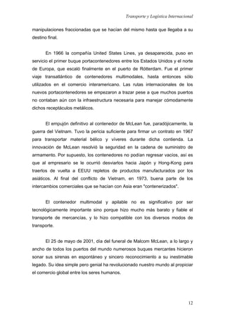 Transporte y Logística Internacional
12
manipulaciones fraccionadas que se hacían del mismo hasta que llegaba a su
destino final.
En 1966 la compañía United States Lines, ya desaparecida, puso en
servicio el primer buque portacontenedores entre los Estados Unidos y el norte
de Europa, que escaló finalmente en el puerto de Rótterdam. Fue el primer
viaje transatlántico de contenedores multimodales, hasta entonces sólo
utilizados en el comercio interamericano. Las rutas internacionales de los
nuevos portacontenedores se empezaron a trazar pese a que muchos puertos
no contaban aún con la infraestructura necesaria para manejar cómodamente
dichos receptáculos metálicos.
El empujón definitivo al contenedor de McLean fue, paradójicamente, la
guerra del Vietnam. Tuvo la pericia suficiente para firmar un contrato en 1967
para transportar material bélico y víveres durante dicha contienda. La
innovación de McLean resolvió la seguridad en la cadena de suministro de
armamento. Por supuesto, los contenedores no podían regresar vacíos, así es
que al empresario se le ocurrió desviarlos hacia Japón y Hong-Kong para
traerlos de vuelta a EEUU repletos de productos manufacturados por los
asiáticos. Al final del conflicto de Vietnam, en 1973, buena parte de los
intercambios comerciales que se hacían con Asia eran "contenerizados".
El contenedor multimodal y apilable no es significativo por ser
tecnológicamente importante sino porque hizo mucho más barato y fiable el
transporte de mercancías, y lo hizo compatible con los diversos modos de
transporte.
El 25 de mayo de 2001, día del funeral de Malcom McLean, a lo largo y
ancho de todos los puertos del mundo numerosos buques mercantes hicieron
sonar sus sirenas en espontáneo y sincero reconocimiento a su inestimable
legado. Su idea simple pero genial ha revolucionado nuestro mundo al propiciar
el comercio global entre los seres humanos.
 