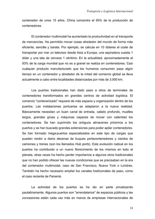 Transporte y Logística Internacional
14
contenedor de unos 15 años. China concentra el 95% de la producción de
contenedores.
El contenedor multimodal ha aumentado la productividad en el transporte
de mercancías. Ha permitido mover cosas alrededor del mundo de forma más
eficiente, sencilla y barata. Por ejemplo, se calcula en 10 dólares el coste de
transportar por mar un televisor desde Asia a Europa, una aspiradora cuesta 1
dólar y una lata de cerveza 1 céntimo. En la actualidad, aproximadamente el
93% de la carga mundial que no es a granel se realiza en contenedores. Casi
cualquier producto manufacturado que los humanos consumen pasa algún
tiempo en un contenedor y alrededor de la mitad del comercio global se lleva
actualmente a cabo entre localidades distanciadas por más de 3.000 km.
Los puertos tradicionales han dado paso a otros de terminales de
contenedores transformados en grandes centros de actividad logística. El
comercio "contenerizado" requiere de más espacio y organización dentro de los
puertos. Las instalaciones portuarias se adaptaron a la nueva realidad.
Básicamente necesitan un buen canal de entrada, calado profundo, muelles
largos, grandes grúas y máquinas capaces de mover con celeridad los
contenedores. Se han suprimido los antiguos almacenes próximos a los
puertos y se han buscado grandes extensiones para poder apilar contenedores.
Se han formado mega-puertos especializados en este tipo de cargas que
pueden recibir a diario decenas de buques portacontenedores y cientos de
camiones y trenes (son los llamados Hub ports). Esta evolución radical en los
puertos ha contribuido a un nuevo florecimiento de los mismos en todo el
planeta, otras veces ha hecho perder importancia a algunos otros tradicionales
que no han podido ofrecer las nuevas condiciones que se precisaban en la era
del contenedor multimodal, caso de San Francisco, Nueva York o Londres.
También ha hecho necesario ampliar los canales tradicionales de paso, como
el caso reciente de Panamá.
La actividad de los puertos se ha ido en parte privatizando
paulatinamente. Algunos puertos son "arrendatarios" de espacios públicos y las
concesiones están cada vez más en manos de empresas internacionales de
 