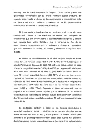 Transporte y Logística Internacional
15
handling como la PSA International de Singapur. Otros muchos puertos son
gestionados directamente por su propia autoridad pública portuaria. En
cualquier caso, tras la revolución de los contenedores la competitividad entre
los puertos del mundo, públicos y privados, se ha ido paulatinamente
intensificando a través de la calidad de sus servicios.
El buque portacontenedores ha ido sustituyendo al buque de carga
convencional. Diseñados con divisiones de celdas para transporte de
contenedores que son llevados sobre la cubierta (hasta siete pisos) y también
bajo cubierta (otro tanto). Debido a que el consumo de fuel de un
portacontenedor no incrementa proporcionalmente al número de contenedores
que lleve (economías de escala), su tamaño y capacidad es superado cada
década.
El modelo de portacontenedor de los años 70 (215 metros de eslora,
calado de hasta 9 metros y capacidad de entre 1.000 y 2.500 TEUs) dio paso al
modelo Panamax de los años 80 (250-290 metros de eslora, calado de hasta
12 metros y capacidad de entre 3.000 y 4.000 TEUs). La generación de buques
de la clase Post Panamax de los años 90 (305 metros de eslora, calado de
hasta 13 metros y capacidad de unos 5.000 TEUs) dio paso en la década de
2000 al Post Panamax Plus (335 metros de eslora, calado de hasta 14 metros y
capacidad de hasta 8.000 TEUs). Finalmente, en la década de 2010 apareció el
modelo Suezmax (397 metros de eslora, calado de 15,5 metros y capacidad de
entre 11.000 y 14.500 TEUs). Respecto al futuro, se construirán nuevos
cargueros portacontenedores aún mayores que los presentes. Se han llevado a
cabo estudios de viabilidad para construir buques de la generación Malacamax
de 470 metros de eslora, un calado de más de 18 metros y con capacidad para
18.000 TEUs.
Es destacable también el papel de los buques secundarios o
alimentadores (feeder ships), construidos con los mismos principios pero de
menor tamaño. Recalan en los grandes puertos de acceso (Hubs) para
alimentar a los grandes portacontenedores desde otros puertos más pequeños
donde los grandes buques no pueden atracar, o bien para dirigir a otros puertos
 