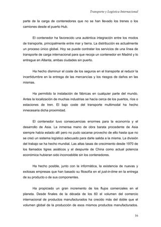 Transporte y Logística Internacional
16
parte de la carga de contenedores que no se han llevado los trenes o los
camiones desde el puerto Hub.
El contenedor ha favorecido una auténtica integración entre los modos
de transporte, principalmente entre mar y tierra. La distribución es actualmente
un proceso único global. Hoy se puede contratar los servicios de una línea de
transporte de carga internacional para que recoja un contenedor en Madrid y lo
entregue en Atlanta, ambas ciudades sin puerto.
Ha hecho disminuir el coste de los seguros en el transporte al reducir la
incertidumbre en la entrega de las mercancías y los riesgos de daños en las
mismas.
Ha permitido la instalación de fábricas en cualquier parte del mundo.
Antes la localización de muchas industrias se hacía cerca de los puertos, ríos o
estaciones de tren. El bajo coste del transporte multimodal ha hecho
innecesaria dicha proximidad.
El contenedor tuvo consecuencias enormes para la economía y el
desarrollo de Asia. La inmensa mano de obra barata procedente de Asia
siempre había estado allí pero no pudo sacarse provecho de ello hasta que no
se creó un sistema logístico adecuado para darle salida a la misma. La división
del trabajo se ha hecho mundial. Las altas tasas de crecimiento desde 1970 de
los llamados tigres asiáticos y el despunte de China como actual potencia
económica hubieran sido inconcebible sin los contenedores.
Ha hecho posible, junto con la informática, la existencia de nuevas y
exitosas empresas que han basado su filosofía en el just-in-time en la entrega
de su producto o de sus componentes.
Ha propiciado un gran incremento de los flujos comerciales en el
planeta. Desde finales de la década de los 60 el volumen del comercio
internacional de productos manufacturados ha crecido más del doble que el
volumen global de la producción de esos mismos productos manufacturados.
 