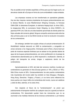 Transporte y Logística Internacional
17
Hoy es posible enviar tomates españoles a China para que los hagan puré y se
devuelvan desde allí a Europa en forma de zumo embotellado o salsa enlatada.
Las empresas navieras se han transformado en operadores globales.
Hoy las diez mayores navieras propietarias de buques portacontenedores son
la danesa Maersk, la suiza Mediterranean Shipping Company, la francesa
CMA-CGM, la taiwanesa Evergreen, la alemana Hapag-Lloyd, la china CSCL,
la singapuresa NOL, la surcoreana Hanjin Shipping, la china COSCO y la
japonesa NYK Line. Esto da una idea bastante aproximada de dónde parten los
flujos actuales del comercio global. Ninguna compañía americana está entre las
diez primeras pese a ser en los EEUU donde se inició la revolución innovadora
de los contenedores.
Sin embargo, también han surgido críticas a la actual contenerización. El
WorldWatch Institute denunció en 2005 la contaminación y congestión en
zonas cercanas a los mega-puertos. Amenazas para la flora y fauna local por
parte de invasivas especies foráneas que se adosan en los grandes lastres de
agua de los buques portacontenedores, así como proliferación en el paisaje de
contenedores abandonados por su difícil reparación o reutilización. Además, el
peligro del transporte de armas, drogas o explosivos dentro de los
contenedores.
Aproximadamente el 63% del total del comercio marítimo mundial por
contenedores es generado en Asia (Europa genera un 19% y EEUU un 16%).
Sólo China mueve el 26%. Consecuentemente, los seis puertos contenedores
más importantes del mundo están hoy también en Asia (Singapur, Shanghai,
Hong Kong, Shenzhen, Yingkou y Pusan) y si se toma como referencia los
trece puertos con mayor tráfico de contendores del mundo, nueve son asiáticos
y siete de ellos, además, en la costa china.
Con respecto al futuro de la "contenerización", se prevé que
prácticamente el transporte marítimo de cualquier cosa (no a granel) se hará en
contenedores. Por descontado quedan fuera las mercancías que no se
acomodan a las medidas interiores de los diversos contenedores o, por tratarse
 