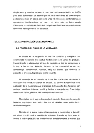 Transporte y Logística Internacional
18
de piezas muy pesadas, rebasan el peso total máximo establecido por la ISO
para cada contenedor. Se estima que en 2014 habrá más de 6.000 buques
portacontenedores en activo, así como unos 10 millones de contenedores en
permanente desplazamiento por mar y un tercio más en tierra siendo
trasladados por carretera o ferrocarril, cargados en fábricas o esperando en las
terminales de los puertos a ser estibados.
TEMA 2. PREPARACIÓN DE LA MERCANCÍA
2.1 PROTECCIÓN FÍSICA DE LA MERCANCÍA
El envase es el recipiente en que se conserva y transporta una
determinada mercancía. Su objetivo fundamental es la venta del producto,
fraccionándolo y adaptándolo al tipo de mercado, al tipo de consumidor e
incluso a las modas. Además, informa de las características de uso
(almacenaje, conservación, nutrición, etc.) Es aquello que envuelve al
producto, lo presenta, lo protege y facilita su venta.
El embalaje es el conjunto de todas las operaciones tendentes a
conseguir una cobertura exterior del envase. Su objetivo fundamental es la
protección de la mercancía para el proceso de transporte. Sus funciones son
proteger, identificar, informar, exhibir y facilitar la manipulación. El embalaje
suele incluir cartón, plástico, palé y contenedor multimodal.
El embalaje en el que se transporte el producto debe permitir que éste
llegue en buen estado a su destino final, con los menores costes y cumpliendo
la normativa vigente.
El medio en el que se realice el transporte de la mercancía y la duración
del mismo condicionará la elección del embalaje. Además, se debe tener en
cuenta el tipo de producto, las condiciones de almacenamiento, el manejo que
 
