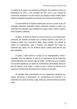 Transporte y Logística Internacional
19
se efectúe de la carga y las condiciones climáticas. Se considera normal una
temperatura de 23ºC y una humedad del 50%, por lo que cuando las
condiciones sobrepasen muy por encima o por debajo de estos niveles, deben
utilizarse embalajes especiales para impedir que la mercancía se deteriore.
El responsable de la logística deberá estar al día en cuanto al tipo de
embalajes existentes, materiales usados, resistencia, tamaños y costes. Los
materiales más utilizados para embalajes son: papel, cartón, madera, metales,
fibras vegetales y plásticos.
El papel y el cartón se utilizan en envíos en los que no se necesita gran
protección; las ventajas principales son su escaso volumen y bajo coste. La
madera se utiliza muy a menudo en palés, cajas o toneles. Los metales se
utilizan en contenedores, cajas y bidones. Los plásticos han tenido un
desarrollo muy rápido, con una tendencia actual a utilizar sobre todo los que
sean reciclables.
El papel y cartón tienen la ventaja de ser biodegradables, frente a
materiales como los plásticos, lo cual va en consonancia con las exigencias
medioambientales que imponen algunos países. También hay que considerar
los requisitos legislativos que sobre las características del embalaje impone el
país de destino, el de origen o incluso el país o países de tránsito de la
mercancía (el tratamiento fitosanitario de la madera, por ejemplo).
El embalaje debe acompañarse con una señalización adecuada que
indique claramente el destinatario, las características del contenido y el
tratamiento en cuanto al manejo, carga, descarga y almacenamiento que deba
darse.
 