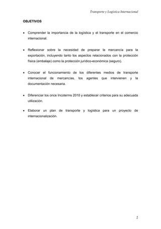 Transporte y Logística Internacional
2
OBJETIVOS
 Comprender la importancia de la logística y el transporte en el comercio
internacional.
 Reflexionar sobre la necesidad de preparar la mercancía para la
exportación, incluyendo tanto los aspectos relacionados con la protección
física (embalaje) como la protección jurídico-económica (seguro).
 Conocer el funcionamiento de los diferentes medios de transporte
internacional de mercancías, los agentes que intervienen y la
documentación necesaria.
 Diferenciar los once Incoterms 2010 y establecer criterios para su adecuada
utilización.
 Elaborar un plan de transporte y logística para un proyecto de
internacionalización.
 